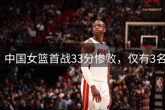 中国女篮首战33分惨败，仅有3名球员表现亮眼