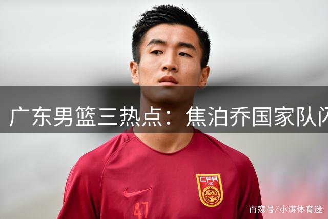 广东男篮三热点：焦泊乔国家队闪光 胡明轩状态低迷 外援续约悬而未决