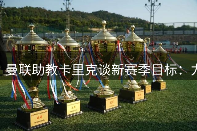 曼联助教卡里克谈新赛季目标：力拼欧冠资格面临激烈竞争