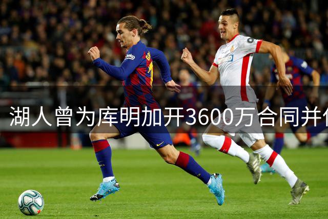 湖人曾为库明加开3600万合同并保证首发