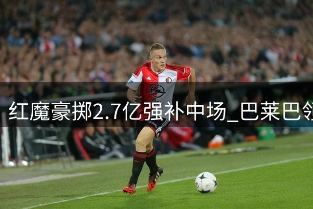 红魔豪掷2.7亿强补中场 巴莱巴领衔争冠拼图
