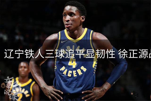 辽宁铁人三球追平显韧性 徐正源战术调整获赞