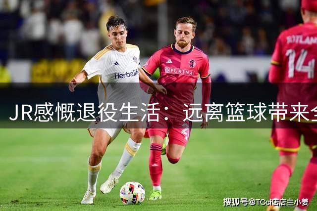 JR感慨退役生活：远离篮球带来全新人生体验